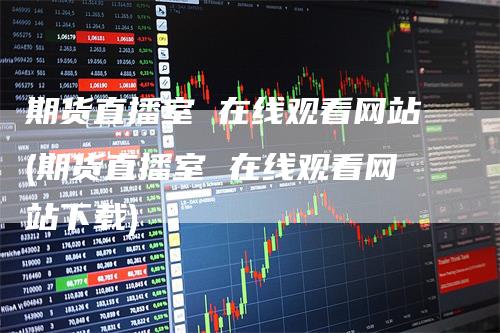 期货直播室 在线观看网站(期货直播室 在线观看网站下载)