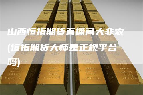山西恒指期货直播间大非农(恒指期货大师是正规平台吗)
