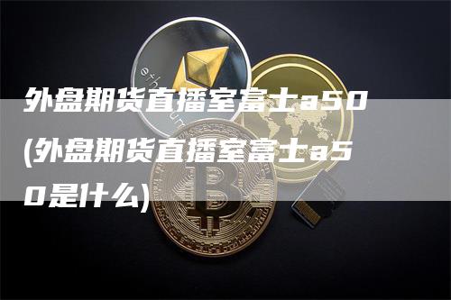 外盘期货直播室富士a50(外盘期货直播室富士a50是什么)