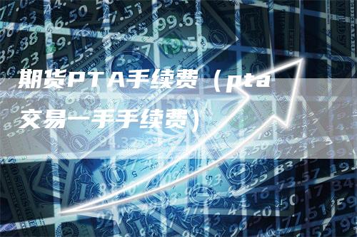 期货PTA手续费（pta交易一手手续费）