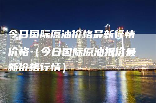 今日国际原油价格最新行情价格（今日国际原油报价最新价格行情）