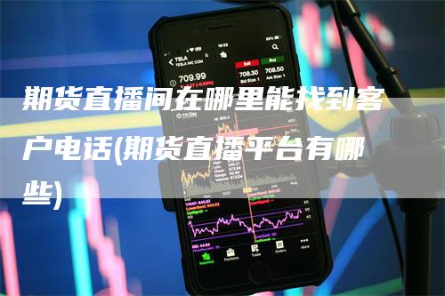 期货直播间在哪里能找到客户电话(期货直播平台有哪些)