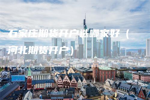 石家庄期货开户选哪家好（河北期货开户）