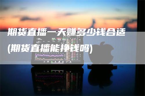 期货直播一天赚多少钱合适(期货直播能挣钱吗)