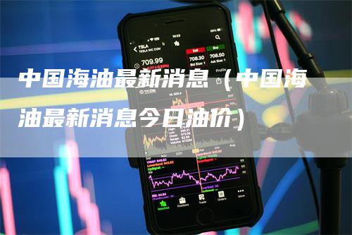 中国海油最新消息（中国海油最新消息今日油价）