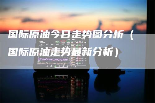 国际原油今日走势图分析（国际原油走势最新分析）
