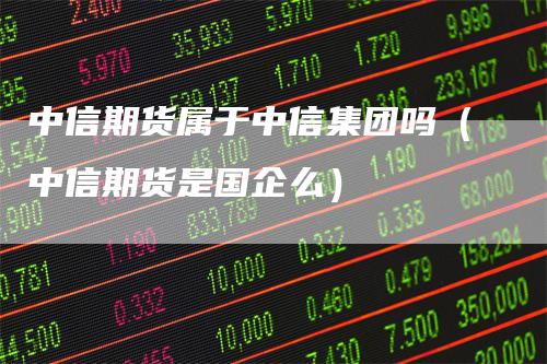 中信期货属于中信集团吗（中信期货是国企么）