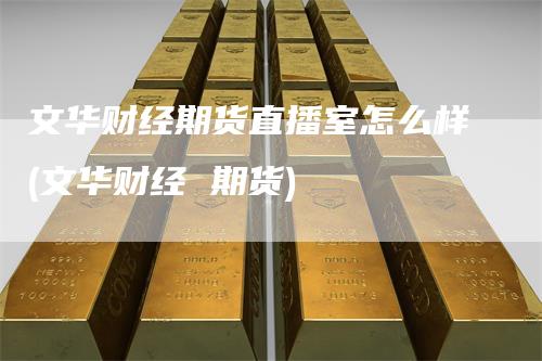 文华财经期货直播室怎么样(文华财经 期货)
