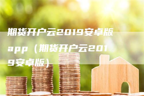 期货开户云2019安卓版app（期货开户云2019安卓版）