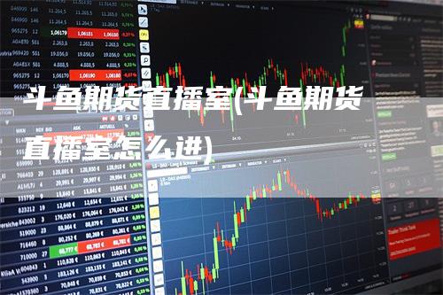 斗鱼期货直播室(斗鱼期货直播室怎么进)