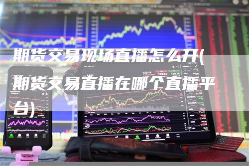 期货交易现场直播怎么开(期货交易直播在哪个直播平台)