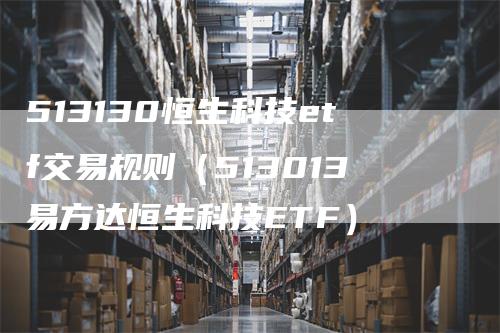 513130恒生科技etf交易规则（513013易方达恒生科技ETF）