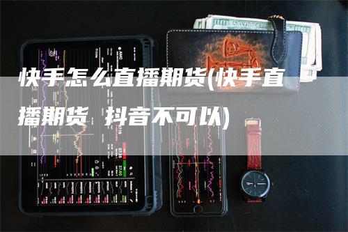 快手怎么直播期货(快手直播期货 抖音不可以)