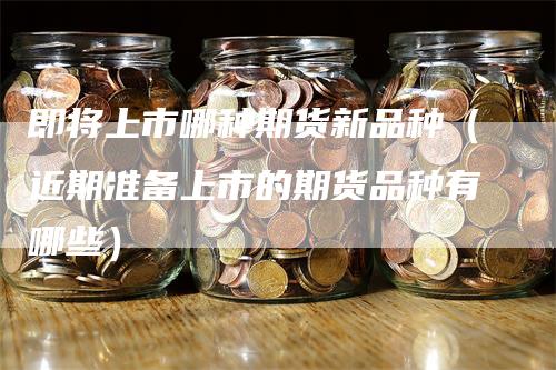 即将上市哪种期货新品种（近期准备上市的期货品种有哪些）