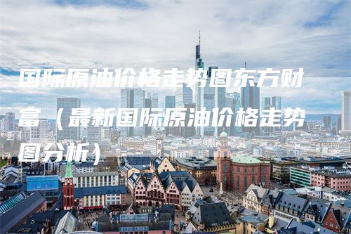 国际原油价格走势图东方财富（最新国际原油价格走势图分析）