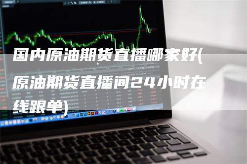 国内原油期货直播哪家好(原油期货直播间24小时在线跟单)