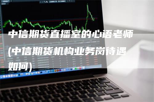 中信期货直播室的心语老师(中信期货机构业务岗待遇如何)