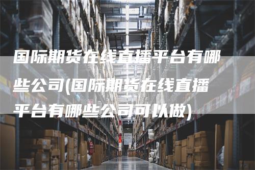 国际期货在线直播平台有哪些公司(国际期货在线直播平台有哪些公司可以做)