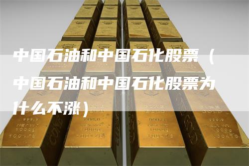 中国石油和中国石化股票（中国石油和中国石化股票为什么不涨）