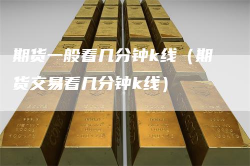 期货一般看几分钟k线（期货交易看几分钟k线）