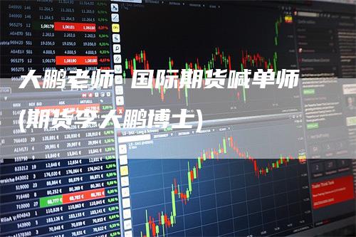 大鹏老师 国际期货喊单师(期货李大鹏博士)