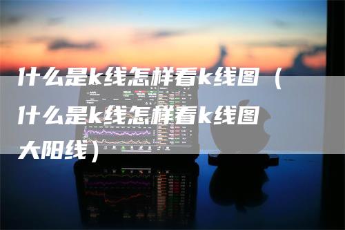 什么是k线怎样看k线图（什么是k线怎样看k线图 大阳线）