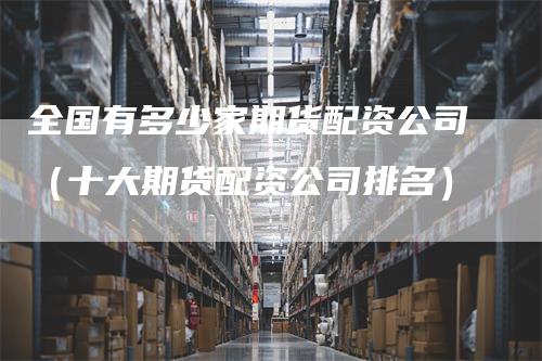 全国有多少家期货配资公司（十大期货配资公司排名）