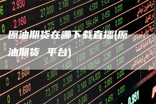 原油期货在哪下载直播(原油期货 平台)