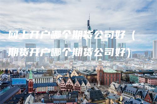 网上开户哪个期货公司好（期货开户哪个期货公司好）