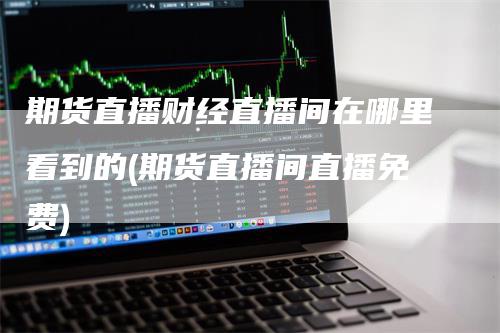 期货直播财经直播间在哪里看到的(期货直播间直播免费)