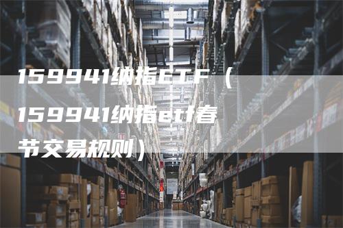 159941纳指ETF（159941纳指etf春节交易规则）