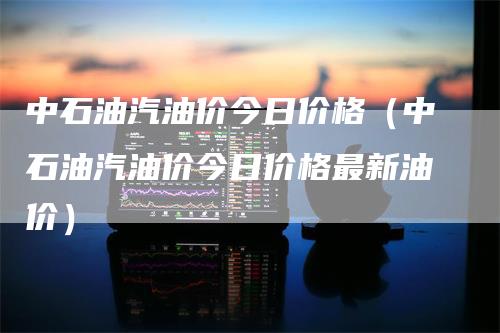 中石油汽油价今日价格（中石油汽油价今日价格最新油价）