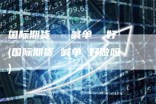 国际期货   喊单  好(国际期货 喊单 好做吗)