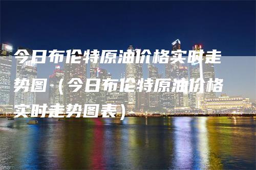 今日布伦特原油价格实时走势图（今日布伦特原油价格实时走势图表）