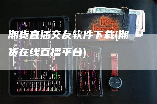期货直播交友软件下载(期货在线直播平台)