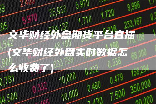 文华财经外盘期货平台直播(文华财经外盘实时数据怎么收费了)
