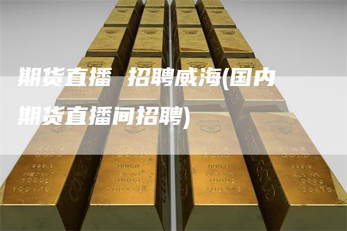 期货直播 招聘威海(国内期货直播间招聘)
