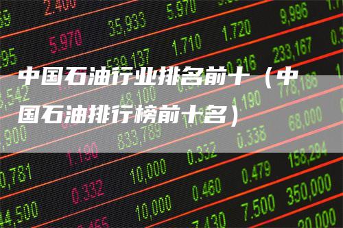 中国石油行业排名前十（中国石油排行榜前十名）
