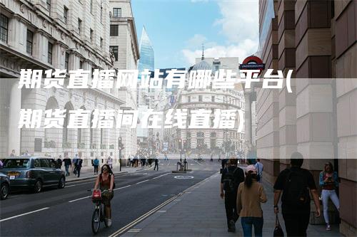 期货直播网站有哪些平台(期货直播间在线直播)