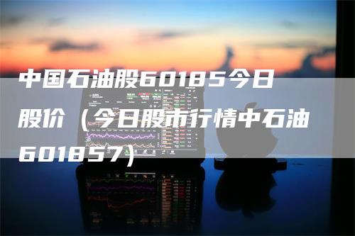 中国石油股60185今日股价（今日股市行情中石油601857）