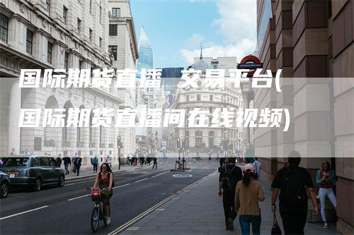 国际期货直播 交易平台(国际期货直播间在线视频)