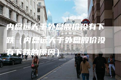 内盘远大于外盘股价没有下跌（内盘远大于外盘股价没有下跌的原因）