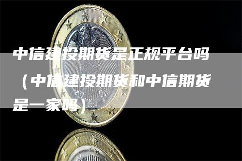中信建投期货是正规平台吗（中信建投期货和中信期货是一家吗）