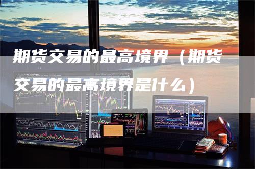 期货交易的最高境界（期货交易的最高境界是什么）