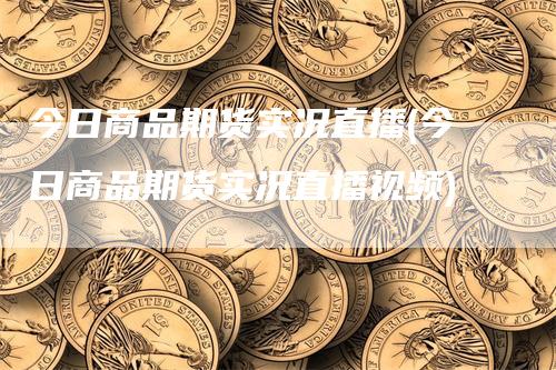 今日商品期货实况直播(今日商品期货实况直播视频)