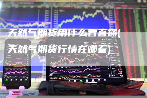 天然气期货用什么看直播(天然气期货行情在哪看)