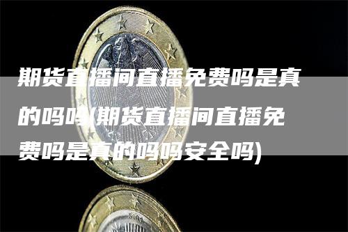 期货直播间直播免费吗是真的吗吗(期货直播间直播免费吗是真的吗吗安全吗)