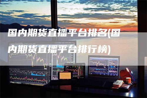 国内期货直播平台排名(国内期货直播平台排行榜)