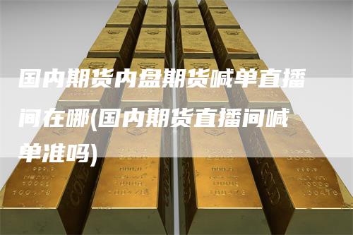 国内期货内盘期货喊单直播间在哪(国内期货直播间喊单准吗)