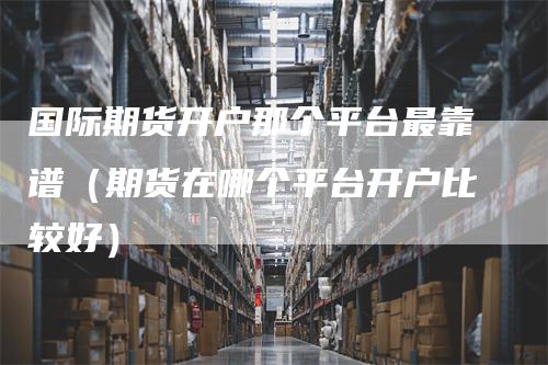 国际期货开户那个平台最靠谱(期货在哪个平台开户比较好)-新惠期货